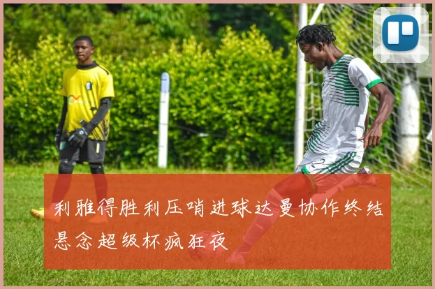 利雅得胜利压哨进球达曼协作终结悬念超级杯疯狂夜