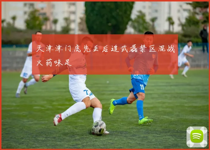 天津津门虎先丢后追武磊禁区混战火药味足