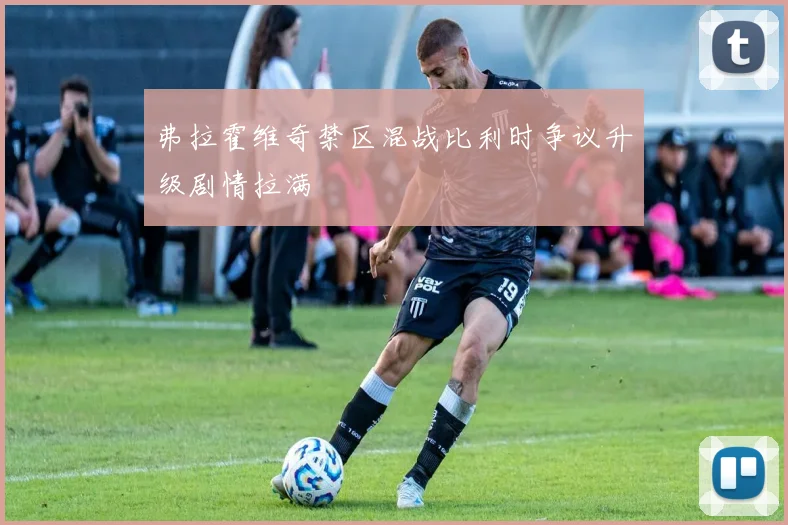 弗拉霍维奇禁区混战比利时争议升级剧情拉满